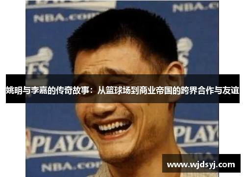 姚明与李嘉的传奇故事：从篮球场到商业帝国的跨界合作与友谊