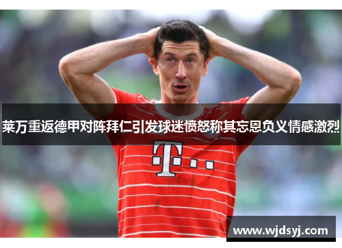 莱万重返德甲对阵拜仁引发球迷愤怒称其忘恩负义情感激烈